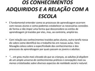 OS CONHECIMENTOS
ADQUIRIDOS E A RELAÇÃO COM A
ESCOLA
• É fundamental entender como os processos de aprendizagem ocorrem
com nossos alunos e como podemos estabelecer as necessárias conexões
de forma a não impor uma forma que desconsidere os estilos de
aprendizagem já trazidos por eles, mas, ao contrário, ampliá-los.
• Com relação aos conhecimentos trazidos pelos alunos, outra tarefa nossa
diz sobre como identificá-los e trabalhá-los em nossas aulas. Vera
Masagão coloca sobre a especificidade dos conhecimentos e dos
processos de aprendizagem por quais passam os jovens e adultos:
• “... em grau muito mais elevado do que as crianças, os adultos já dispõem
de um amplo universo de conhecimentos práticos e concepções mais ou
menos cristalizadas sobre diversos aspectos da realidade social e natural.
 