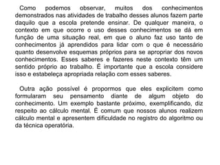 Como podemos observar, muitos dos conhecimentos
demonstrados nas atividades de trabalho desses alunos fazem parte
daquilo que a escola pretende ensinar. De qualquer maneira, o
contexto em que ocorre o uso desses conhecimentos se dá em
função de uma situação real, em que o aluno faz uso tanto de
conhecimentos já aprendidos para lidar com o que é necessário
quanto desenvolve esquemas próprios para se apropriar dos novos
conhecimentos. Esses saberes e fazeres neste contexto têm um
sentido próprio ao trabalho. É importante que a escola considere
isso e estabeleça apropriada relação com esses saberes.
Outra ação possível é propormos que eles explicitem como
formularam seu pensamento diante de algum objeto do
conhecimento. Um exemplo bastante próximo, exemplificando, diz
respeito ao cálculo mental. É comum que nossos alunos realizem
cálculo mental e apresentem dificuldade no registro do algoritmo ou
da técnica operatória.
 