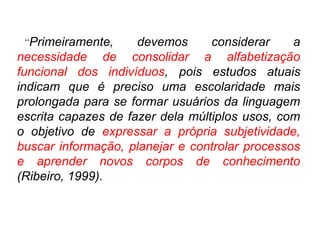 “Primeiramente, devemos considerar a
necessidade de consolidar a alfabetização
funcional dos indivíduos, pois estudos atuais
indicam que é preciso uma escolaridade mais
prolongada para se formar usuários da linguagem
escrita capazes de fazer dela múltiplos usos, com
o objetivo de expressar a própria subjetividade,
buscar informação, planejar e controlar processos
e aprender novos corpos de conhecimento
(Ribeiro, 1999).
 