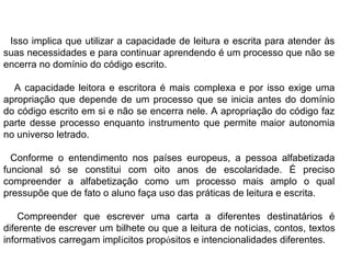 Isso implica que utilizar a capacidade de leitura e escrita para atender às
suas necessidades e para continuar aprendendo é um processo que não se
encerra no domínio do código escrito.
A capacidade leitora e escritora é mais complexa e por isso exige uma
apropriação que depende de um processo que se inicia antes do domínio
do código escrito em si e não se encerra nele. A apropriação do código faz
parte desse processo enquanto instrumento que permite maior autonomia
no universo letrado.
Conforme o entendimento nos países europeus, a pessoa alfabetizada
funcional só se constitui com oito anos de escolaridade. É preciso
compreender a alfabetização como um processo mais amplo o qual
pressupõe que de fato o aluno faça uso das práticas de leitura e escrita.
Compreender que escrever uma carta a diferentes destinatários é
diferente de escrever um bilhete ou que a leitura de notícias, contos, textos
informativos carregam implícitos propósitos e intencionalidades diferentes.
 