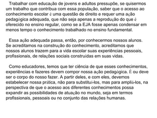 Trabalhar com educação de jovens e adultos pressupõe, se quisermos
um trabalho que contribua com essa população, saber que o acesso ao
conhecimento escolar é uma questão de direito e requer uma ação
pedagógica adequada, que não seja apenas a reprodução do que é
oferecido no ensino regular, como se a EJA fosse apenas condensar em
menos tempo o conhecimento trabalhado no ensino fundamental.
Essa ação adequada passa, então, por conhecermos nossos alunos.
Se acreditamos na construção do conhecimento, acreditamos que
nossos alunos trazem para a vida escolar suas experiências pessoais,
profissionais, de relações sociais construídas em suas vidas.
Como educadores, temos que ter ciência de que esses conhecimentos,
experiências e fazeres devem compor nossa ação pedagógica. É ou deve
ser o corpo do nosso fazer. A partir deles, e com eles, devemos
estabelecer nossa prática, não para substituí-los, mas para ampliá-los, na
perspectiva de que o acesso aos diferentes conhecimentos possa
expandir as possibilidades de atuação no mundo, seja em termos
profissionais, pessoais ou no conjunto das relações humanas.
 