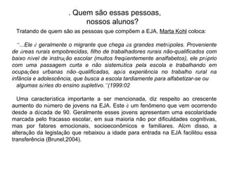 Tratando de quem são as pessoas que compõem a EJA, Marta Kohl coloca:
“...Ele é geralmente o migrante que chega às grandes metrópoles. Proveniente
de áreas rurais empobrecidas, filho de trabalhadores rurais não-qualificados com
baixo nível de instrução escolar (muitos freqüentemente analfabetos), ele próprio
com uma passagem curta e não sistemática pela escola e trabalhando em
ocupações urbanas não–qualificadas, após experiência no trabalho rural na
infância e adolescência, que busca a escola tardiamente para alfabetizar-se ou
algumas séries do ensino supletivo.”(1999:02
Uma característica importante a ser mencionada, diz respeito ao crescente
aumento do número de jovens na EJA. Este é um fenômeno que vem ocorrendo
desde a década de 90. Geralmente esses jovens apresentam uma escolaridade
marcada pelo fracasso escolar, em sua maioria não por dificuldades cognitivas,
mas por fatores emocionais, socioeconômicos e familiares. Além disso, a
alteração da legislação que rebaixou a idade para entrada na EJA facilitou essa
transferência (Brunel,2004).
. Quem são essas pessoas,
nossos alunos?
 