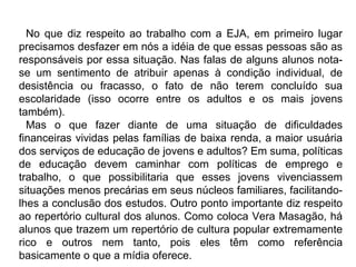 No que diz respeito ao trabalho com a EJA, em primeiro lugar
precisamos desfazer em nós a idéia de que essas pessoas são as
responsáveis por essa situação. Nas falas de alguns alunos nota-
se um sentimento de atribuir apenas à condição individual, de
desistência ou fracasso, o fato de não terem concluído sua
escolaridade (isso ocorre entre os adultos e os mais jovens
também).
Mas o que fazer diante de uma situação de dificuldades
financeiras vividas pelas famílias de baixa renda, a maior usuária
dos serviços de educação de jovens e adultos? Em suma, políticas
de educação devem caminhar com políticas de emprego e
trabalho, o que possibilitaria que esses jovens vivenciassem
situações menos precárias em seus núcleos familiares, facilitando-
lhes a conclusão dos estudos. Outro ponto importante diz respeito
ao repertório cultural dos alunos. Como coloca Vera Masagão, há
alunos que trazem um repertório de cultura popular extremamente
rico e outros nem tanto, pois eles têm como referência
basicamente o que a mídia oferece.
 