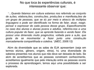 “...Quando falamos em cultura estamos nos referindo ao conjunto
de ações, elaborações, construções, produções e manifestações de
um grupo de pessoas, que se dá por meio e através de múltiplas
linguagens e pode ser identificado na forma de falar, atuar, reagir,
pensar e expressar de cada pessoa desse grupo. Especificamente
no caso dos alunos e alunas jovens e adultos, referimo-nos a uma
cultura popular do fazer, que se aprende fazendo e vendo fazer. Ela
possui uma dimensão muito pragmática, voltada para a ação, que
gosta de se movimentar e fazer junto uma construção
marcadamente compartilhada e coletiva.”(MEC, 2006:12)
Além da diversidade que as salas de EJA apresentam (seja em
termos etários, gênero, origem, etnia), há uma diversidade de
saberes presentes nos alunos que não deve ser deixada de lado. Se
além de acreditarmos que as pessoas constroem conhecimento,
acreditamos igualmente que pela interação entre as pessoas ocorre
o processo de aprendizagem, temos aqui uma possibilidade a ser
explorada.
No que toca às experiências culturais, é
interessante observar que:
 