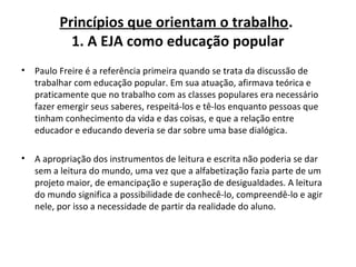 Princípios que orientam o trabalho.
1. A EJA como educação popular
• Paulo Freire é a referência primeira quando se trata da discussão de
trabalhar com educação popular. Em sua atuação, afirmava teórica e
praticamente que no trabalho com as classes populares era necessário
fazer emergir seus saberes, respeitá-los e tê-los enquanto pessoas que
tinham conhecimento da vida e das coisas, e que a relação entre
educador e educando deveria se dar sobre uma base dialógica.
• A apropriação dos instrumentos de leitura e escrita não poderia se dar
sem a leitura do mundo, uma vez que a alfabetização fazia parte de um
projeto maior, de emancipação e superação de desigualdades. A leitura
do mundo significa a possibilidade de conhecê-lo, compreendê-lo e agir
nele, por isso a necessidade de partir da realidade do aluno.
 