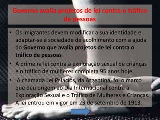 Governo avalia projetos de lei contra o tráfico
                  de pessoas
• Os imigrantes devem modificar a sua identidade e
  adaptar-se à sociedade de acolhimento com a ajuda
  do Governo que avalia projetos de lei contra o
  tráfico de pessoas
• A primeira lei contra a exploração sexual de crianças
  e o tráfico de mulheres completa 95 anos hoje.
• A chamada Lei Palácios, da Argentina, foi o marco
  que deu origem ao Dia Internacional contra a
  Exploração Sexual e o Tráfico de Mulheres e Crianças.
  A lei entrou em vigor em 23 de setembro de 1913.
                     Tráfico Humano-vera santos       10
 