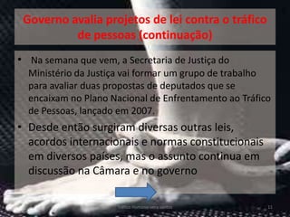 Governo avalia projetos de lei contra o tráfico
          de pessoas (continuação)
• Na semana que vem, a Secretaria de Justiça do
  Ministério da Justiça vai formar um grupo de trabalho
  para avaliar duas propostas de deputados que se
  encaixam no Plano Nacional de Enfrentamento ao Tráfico
  de Pessoas, lançado em 2007.
• Desde então surgiram diversas outras leis,
  acordos internacionais e normas constitucionais
  em diversos países, mas o assunto continua em
  discussão na Câmara e no governo

                      Tráfico Humano-vera santos       11
 
