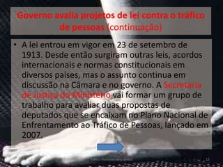 Governo avalia projetos de lei contra o tráfico
         de pessoas (continuação)
• A lei entrou em vigor em 23 de setembro de
  1913. Desde então surgiram outras leis, acordos
  internacionais e normas constitucionais em
  diversos países, mas o assunto continua em
  discussão na Câmara e no governo. A Secretaria
  de Justiça do Ministério vai formar um grupo de
  trabalho para avaliar duas propostas de
  deputados que se encaixam no Plano Nacional de
  Enfrentamento ao Tráfico de Pessoas, lançado em
  2007.

                   Tráfico Humano-vera santos     12
 