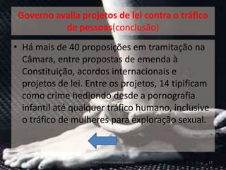 Governo avalia projetos de lei contra o tráfico
           de pessoas(conclusão)
• Há mais de 40 proposições em tramitação na
  Câmara, entre propostas de emenda à
  Constituição, acordos internacionais e
  projetos de lei. Entre os projetos, 14 tipificam
  como crime hediondo desde a pornografia
  infantil até qualquer tráfico humano, inclusive
  o tráfico de mulheres para exploração sexual.



                   Tráfico Humano-vera santos      13
 
