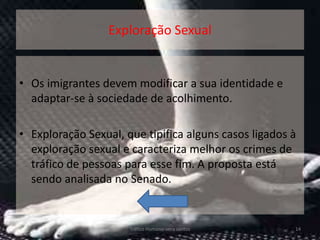Exploração Sexual


• Os imigrantes devem modificar a sua identidade e
  adaptar-se à sociedade de acolhimento.

• Exploração Sexual, que tipifica alguns casos ligados à
  exploração sexual e caracteriza melhor os crimes de
  tráfico de pessoas para esse fim. A proposta está
  sendo analisada no Senado.


                      Tráfico Humano-vera santos       14
 