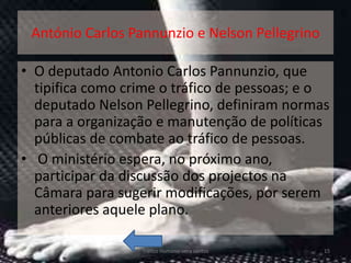 António Carlos Pannunzio e Nelson Pellegrino

• O deputado Antonio Carlos Pannunzio, que
  tipifica como crime o tráfico de pessoas; e o
  deputado Nelson Pellegrino, definiram normas
  para a organização e manutenção de políticas
  públicas de combate ao tráfico de pessoas.
• O ministério espera, no próximo ano,
  participar da discussão dos projectos na
  Câmara para sugerir modificações, por serem
  anteriores aquele plano.

                  Tráfico Humano-vera santos    15
 