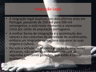 Imigração Legal

• A imigração legal duplicou nos dois últimos anos em
  Portugal, passando de 250 mil para 500 mil
  estrangeiros, e está neste momento a representar
  cinco por cento da população portuguesa.
• A melhor forma de integração é a assimilação dos
  valores e dos costumes da sociedade de acolhimento,
  embora um imigrante nunca deva esquecer as suas
  origens e cultura.
• Foi esta a atitude da primeira geração de imigrantes
  africanos, não se verificando o mesmo com as
  segundas e terceiras gerações, que estão a causar
  problemas.

                     Tráfico Humano-vera santos          16
 