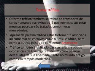 Termo tráfico

• O termo tráfico também se refere ao transporte de
  seres humanos escravizados já que nestes casos estas
  mesmas pessoas são tratadas como meras
  mercadorias.
• Apesar da palavra tráfico estar fortemente associada
  ao comércio de escravos entre o Brasil e África, bem
  como a outros países do continente Americano
• Tráfico também é utilizado para se referir a outras
  ocorrências de transporte sistemático de pessoas
  destítuidas de sua liberdade, tanto no mundo antigo
  como em tempos modernos.

                     Tráfico Humano-vera santos          5
 
