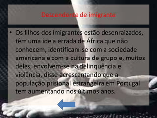 Descendente de imigrante

• Os filhos dos imigrantes estão desenraizados,
  têm uma ideia errada de África que não
  conhecem, identificam-se com a sociedade
  americana e com a cultura de grupo e, muitos
  deles, envolvem-se na delinquência e
  violência, disse acrescentando que a
  população prisional estrangeira em Portugal
  tem aumentando nos últimos anos.

                  Tráfico Humano-vera santos      8
 
