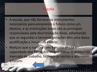 Escola

• A escola, que não fornece os instrumentos
  necessários para encararem o futuro como um
  destino, e as instituições locais são as principais
  responsáveis pela discriminação disse, adiantando
  que as segundas e terceiras gerações têm uma baixa
  qualificação e insucesso escolar.
• Realçou que a ruptura com a escola afecta a
  capacidade dos filhos dos imigrantes se inserirem no
  mercado de trabalho, fazerem projectos e alterarem
  o futuro.
                     Tráfico Humano-vera santos          9
 