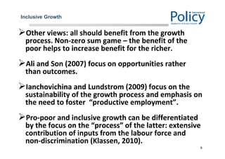 Inclusive Growth
Other views: all should benefit from the growth
process. Non-zero sum game – the benefit of the
poor helps to increase benefit for the richer.
Ali and Son (2007) focus on opportunities rather
than outcomes.
Ianchovichina and Lundstrom (2009) focus on the
sustainability of the growth process and emphasis on
the need to foster “productive employment”.
Pro-poor and inclusive growth can be differentiated
by the focus on the “process” of the latter: extensive
contribution of inputs from the labour force and
non-discrimination (Klassen, 2010).
9
 