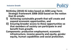 Inclusive Growth
McKinley (2010) IG index based on ADB Long-Term
Strategic framework 2008-2020 based on the notion
that IG entails:
i) Achieving sustainable growth that will create and
expand economic opportunities, and
ii) Ensuring broader access to these opportunities so
that members of society can participate in and
benefit from growth.
Components: productive employment; economic
infrastructure, income poverty and equity, gender
equity, human capabilities and social protection.
11
 