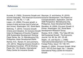 References
20/06/2013
GDN 14th Annual Global
Development Conference
16
Kuznets, S. (1955). ‘Economic Growth and
Income Inequality’, The American Economic
Review, Vol. 45, No. 1: 1–28.
Lopez, J.H. (2004). Pro-poor growth: a
review of what we know (and of what we
don’t know). Washington, DC, World Bank.
McKinley, T. (2010). ‘Inclusive Growth
Criteria and Indicators: An Inclusive Growth
Index for Diagnosis of Country Progress’,
ADB Sustainable Development Working
Paper Series, No. 14. Mandaluyong City,
Philippines, Asian Development Bank.
Ramos, R.A., Ranieri, R. and Lammens,
J.W. (2013). ‘Mapping Inclusive Growth in
Developing Countries’, IPC-IG Working
Paper, No. 105. Brasília, International
Policy Centre for Inclusive Growth.
Rauniyar, G. and Kanbur, R. (2010).
Inclusive Development: Two Papers on
Conceptualization, Application, and the
ADB Perspective. Mandaluyong City,
Philippines, Asian Development Bank.
Ravallion, M. (2004). Pro-poor Growth: A
Primer. Washington, DC, World Bank
Development Research Group.
Rostow, W.W. (1956). ‘The Take-Off Into
Self-Sustained Growth’, The Economic
Journal, Vol. 66, No. 261: 25–48.
Stiglitz. J.E. and Squire, L. (1998).
‘International Development: Is it Possible?’,
Foreign Policy, Issue 110: 138–151.
Zepeda, E. (2004). ‘Pro-poor Growth: What
Is It?,’ IPC-IG One Pager, No. 1. Brasília,
International Policy Centre for Inclusive
Growth.
 
