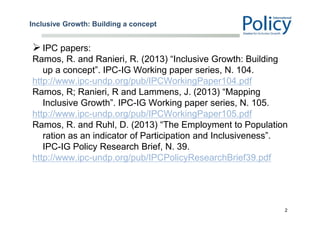 Inclusive Growth: Building a concept
IPC papers:
Ramos, R. and Ranieri, R. (2013) “Inclusive Growth: Building
up a concept”. IPC-IG Working paper series, N. 104.
http://www.ipc-undp.org/pub/IPCWorkingPaper104.pdf
Ramos, R; Ranieri, R and Lammens, J. (2013) “Mapping
Inclusive Growth”. IPC-IG Working paper series, N. 105.
http://www.ipc-undp.org/pub/IPCWorkingPaper105.pdf
Ramos, R. and Ruhl, D. (2013) “The Employment to Population
ration as an indicator of Participation and Inclusiveness”.
IPC-IG Policy Research Brief, N. 39.
http://www.ipc-undp.org/pub/IPCPolicyResearchBrief39.pdf
2
 