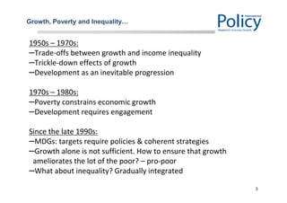 Growth, Poverty and Inequality…
1950s – 1970s:
–Trade‐offs between growth and income inequality
–Trickle-down effects of growth
–Development as an inevitable progression
1970s – 1980s:
–Poverty constrains economic growth
–Development requires engagement
Since the late 1990s:
–MDGs: targets require policies & coherent strategies
–Growth alone is not sufficient. How to ensure that growth
ameliorates the lot of the poor? – pro-poor
–What about inequality? Gradually integrated
3
 