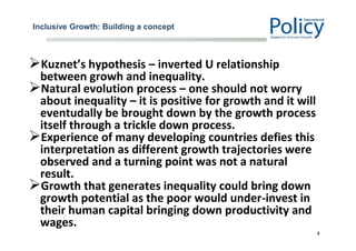 Inclusive Growth: Building a concept
Kuznet’s hypothesis – inverted U relationship
between growh and inequality.
Natural evolution process – one should not worry
about inequality – it is positive for growth and it will
eventudally be brought down by the growth process
itself through a trickle down process.
Experience of many developing countries defies this
interpretation as different growth trajectories were
observed and a turning point was not a natural
result.
Growth that generates inequality could bring down
growth potential as the poor would under-invest in
their human capital bringing down productivity and
wages.
4
 