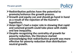 Pro-poor growth
Redistributive policies have the potential to
promote/enhance the growth process.
Growth and equity can and should go hand in hand
as a result of the rejection of the Kuznet’s
hypothesis.
Asian tiger’s had a major role in showing that rapid
and sutained growth could take place with stable
and low inequality.
Despite recognizing the centrality of growth for
poverty reduction, the literature started
acknowledging that redistributive growth was more
effective for poverty reduction than distribution-
neutral growth.
5
 