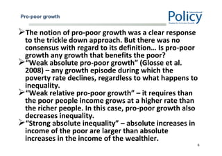Pro-poor growth
The notion of pro-poor growth was a clear response
to the trickle down approach. But there was no
consensus with regard to its definition… Is pro-poor
growth any growth that benefits the poor?
“Weak absolute pro-poor growth” (Glosse et al.
2008) – any growth episode during which the
poverty rate declines, regardless to what happens to
inequality.
“Weak relative pro-poor growth” – it requires than
the poor people income grows at a higher rate than
the richer people. In this case, pro-poor growth also
decreases inequality.
“Strong absolute inequality” – absolute increases in
income of the poor are larger than absolute
increases in the income of the wealthier.
6
 