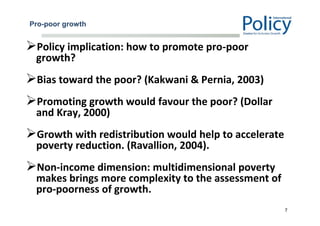 Pro-poor growth
Policy implication: how to promote pro-poor
growth?
Bias toward the poor? (Kakwani & Pernia, 2003)
Promoting growth would favour the poor? (Dollar
and Kray, 2000)
Growth with redistribution would help to accelerate
poverty reduction. (Ravallion, 2004).
Non-income dimension: multidimensional poverty
makes brings more complexity to the assessment of
pro-poorness of growth.
7
 