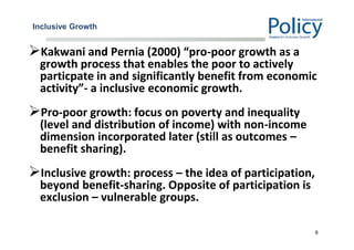 Inclusive Growth
Kakwani and Pernia (2000) “pro-poor growth as a
growth process that enables the poor to actively
particpate in and significantly benefit from economic
activity”- a inclusive economic growth.
Pro-poor growth: focus on poverty and inequality
(level and distribution of income) with non-income
dimension incorporated later (still as outcomes –
benefit sharing).
Inclusive growth: process – the idea of participation,
beyond benefit-sharing. Opposite of participation is
exclusion – vulnerable groups.
8
 