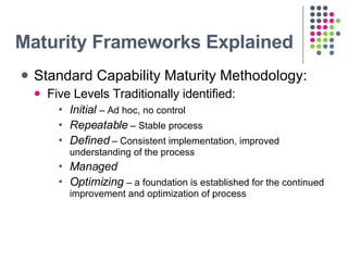 Maturity Frameworks Explained <ul><li>Standard Capability Maturity Methodology: </li></ul><ul><ul><li>Five Levels Traditio...