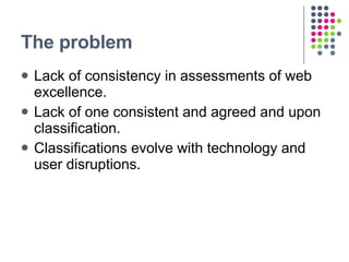 The problem <ul><li>Lack of consistency in assessments of web excellence. </li></ul><ul><li>Lack of one consistent and agr...