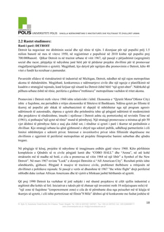 UNIVERSITETI POLIS SHKOLLA NDËRKOMBËTARE E ARKITEKTURËS DHE POLITIKAVE TË ZHVILLIMIT URBAN
_________________________________________________________________________________________________________
_____________________________________________________________________________________________________
Rr. Bylis 12, Autostrada Tiranë-Durrës, Km 5 Kashar, Tiranë, Shqipëri, Tel: +355 (4) 2407420 / 2407421, Fax: +355 (4) 2407422, Cel: +355 (0)694088111
www.universitetipolis.edu.al; info@universitetipolis.edu.al
!
!
18!
2.2 Rastet studimore:
Rasti i parë: DETROIT
Detroit ka negociuar me dështimin social dhe një rënie të tijën. I dizenjuar për një popullsi prëj 1.5
milion banorë në mes të viteve 1950, në regjistrimet e popullsisë në 2010 kishte një popullsi prej
700.000banorë. Qëkur Detroit ra në trazirat urbane të vitit 1967, një pasojë e përjashtimit (segregimit)
social dhe racor, përpjekje të ndryshme janë bërë për të përdorur projekte zhvillimi për të promovuar
ringjalljen(rigjallërimin e qytetit). Megjithatë, kjo detyrë për ngritjen dhe promovimin e Detroit, këto 40
vitet e fundit ka rezultuar e pamundur.
Pavarsisht sfidave të ristrukturimit të industrisë në Michigan, Detroit, ndodhet në një rajon metropolitan
akoma të shëndetshëm. Megjithatë, konkurrenca e ndërmarrjeve civile dhe një ngecje e planifikimit në
kuadrin e strategjisë rajonale, kanë krijuar një situatë ku Detroit është bërë “një qytet-shtet”. Ndërkohë që
pëlhura urbane është në rënie, periferia e gishtave”rrethinave” metropolitane vazhdon të rritet akoma.
Promovimi i Detroit rreth viteve 1960 ishte relativisht i lehtë. Ekonomia e “Qytetit Motor”(Motor City)
ishte e fuqishme, me periudhën e rritjes ekonomike të Shteteve të Bashkuara. Ndërsa qyteti po fillonte të
tkurrej në popullsi për shkak të suburbanizimit të shpejtë të mbështetur nga një program agresiv
ndërtimesh të autostradës, shpresa e qytetit dhe pritshmëria ishte që përgjatë ndërtimit të modernizimit
dhe projekteve të rëndësishme, imazhi i njollosur i Detroit ashtu siç portretizohej në revistën Time në
(1961), si pothuajse”një qytet në rënie” mund të përmbysej. Një strategji promovuese u miratua që për 50
vjet dështoi të përmbyse fatin e asaj çka është sot, i rënditur si qyteti i parë i tkurrur në perëndimin e
zhvilluar. Kjo strategji urbane ka qënë gjithmonë e shtyrë nga sektori publik, udhëhoqi partneritetin i cili
limitoi mbështetjen e sektorit privat. Interesat e investitorëve privat ishin fillimisht shqetësuese me
zhvillimin e zgjerimit të periferisë metropolitan në projekte fitimprurëse banimi suburban dhe qëndra
tregare.
Në përgjigje të kësaj, projekte të ndryshme të imagjinuara erdhën gjatë viteve 1960. Këto përfshinin
kompleksin e Qëndrës së re civile përgjatë lumit dhe “COBO HALL” dhe “Arena”, në atë kohë
strukturën më të madhe në botë, e cila u promovua në vitin 1964 në një libër” a Symbol of the New
Detroit”. Në mars 1967 revista ”Look” e dizenjoi Detroitin si “All American City”. Rezultati pritës ishte
afatshkurtës, gjithsesi. Përgjatë 4 muajve të trazirave civile, problemet thelbësore u rrënjosën në
zhvillimet e politikave rajonale. Si pasojë e verës së dhunshme të 1967 ”the white flight” drejt periferisë
mblodhi duke izoluar African Americans dhe të vjetrit u bllokuan jashtë bërthamës së qytetit.
Që prej 1990 Detroit ka vazhduar të jetë subjekt i më shumë projekteve të cilët sjellin industrinë e
argëtimit dhe kohës së lirë. Iniciativat e taksës për të zbatuar një investimi rreth 18 milje(square mile) të
“një zone të fuqishme “(empowerment zone) e cila do të përmbante disa nga peisazhet më të këqija të
tkurrjes së qytetit, i cili ishte portretizuar në filmin”8 Mile” dështoi që të konkuronte me fushat joshëse të
 