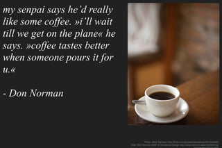 my senpai says he’d really
like some coffee. »i’ll wait
till we get on the plane« he
says. »coffee tastes better
when someone pours it for
u.«
- Don Norman
Photo: Mike Tallmann http://ﬂickr.com/photos/miketallman/251646425/
Zitat: Don Norman 2004 on Emotional Design http://www.mprove.de/script/04/nng/
 