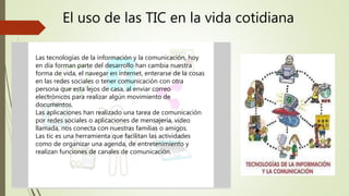 El uso de las TIC en la vida cotidiana
Las tecnologías de la información y la comunicación, hoy
en día forman parte del desarrollo han cambia nuestra
forma de vida, el navegar en internet, enterarse de la cosas
en las redes sociales o tener comunicación con otra
persona que esta lejos de casa, al enviar correo
electrónicos para realizar algún movimiento de
documentos.
Las aplicaciones han realizado una tarea de comunicación
por redes sociales o aplicaciones de mensajería, video
llamada, nos conecta con nuestras familias o amigos.
Las tic es una herramienta que facilitan las actividades
como de organizar una agenda, de entretenimiento y
realizan funciones de canales de comunicación.
 