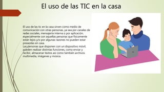 El uso de las TIC en la casa
El uso de las tic en la casa sirven como medio de
comunicación con otras personas, ya sea por canales de
redes sociales, mensajería interna o por aplicación,
especialmente con aquellas personas que físicamente
están lejos y/o por algunas razones no pueden estar
presentes en casa.
Las personas que disponen con un dispositivo móvil,
pueden realizar distintas funciones, como enviar y
recibir, almacenar textos asi como también archivos
multimedia, imágenes y música.
 