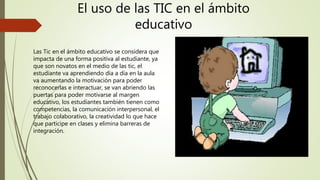 El uso de las TIC en el ámbito
educativo
Las Tic en el ámbito educativo se considera que
impacta de una forma positiva al estudiante, ya
que son novatos en el medio de las tic, el
estudiante va aprendiendo día a día en la aula
va aumentando la motivación para poder
reconocerlas e interactuar, se van abriendo las
puertas para poder motivarse al margen
educativo, los estudiantes también tienen como
competencias, la comunicación interpersonal, el
trabajo colaborativo, la creatividad lo que hace
que participe en clases y elimina barreras de
integración.
 