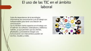 El uso de las TIC en el ámbito
laboral
Cada día dependemos de la tecnologías
informativas de comunicación y en el trabajo son
indispensables para tener una relación de
comunicación.
Las tic facilitan ciertos aspectos en el trabajo con
el internet, los software, ordenadores y teléfonos
móviles, ya que permiten que los clientes,
empleados y proveedores tengan una
comunicación con intercambios pueden ser
escritos, visuales y orales.
 