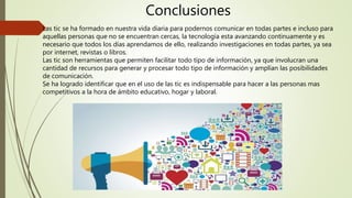 Conclusiones
Las tic se ha formado en nuestra vida diaria para podernos comunicar en todas partes e incluso para
aquellas personas que no se encuentran cercas, la tecnología esta avanzando continuamente y es
necesario que todos los días aprendamos de ello, realizando investigaciones en todas partes, ya sea
por internet, revistas o libros.
Las tic son herramientas que permiten facilitar todo tipo de información, ya que involucran una
cantidad de recursos para generar y procesar todo tipo de información y amplían las posibilidades
de comunicación.
Se ha logrado identificar que en el uso de las tic es indispensable para hacer a las personas mas
competitivos a la hora de ámbito educativo, hogar y laboral.
 
