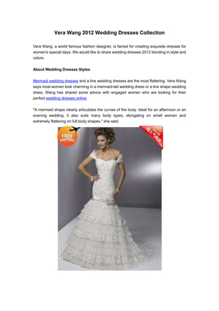 Vera Wang 2012 Wedding Dresses Collection

Vera Wang, a world famous fashion designer, is famed for creating exquisite dresses for
women's special days. We would like to share wedding dresses 2012 trending in style and
colors.

About Wedding Dresses Styles

Mermaid wedding dresses and a line wedding dresses are the most flattering. Vera Wang
says most women look charming in a mermaid-tail wedding dress or a line shape wedding
dress. Wang has shared some advice with engaged women who are looking for their
perfect wedding dresses online.

"A mermaid shape clearly articulates the curves of the body. Ideal for an afternoon or an
evening wedding, it also suits many body types, elongating on small women and
extremely flattering on full body shapes," she said.
 