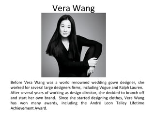 Vera Wang
Before Vera Wang was a world renowned wedding gown designer, she
worked for several large designers firms, including Vogue and Ralph Lauren.
After several years of working as design director, she decided to branch off
and start her own brand. Since she started designing clothes, Vera Wang
has won many awards, including the André Leon Talley Lifetime
Achievement Award.
 