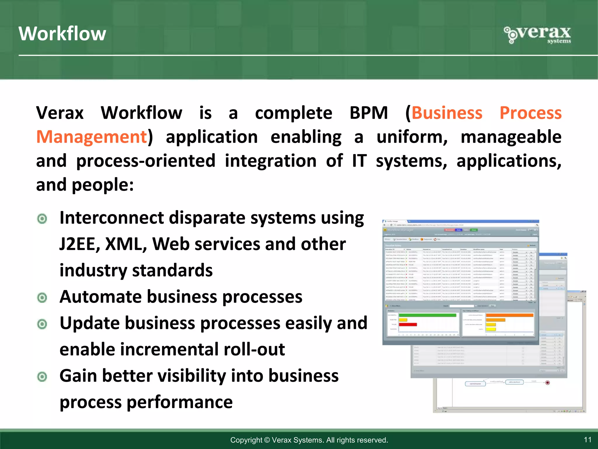 Workflow


 Verax Workflow is a complete BPM (Business Process
 Management) application enabling a uniform, manageable
 and process-oriented integration of IT systems, applications,
 and people:
   Interconnect disparate systems using
   J2EE, XML, Web services and other
   industry standards
   Automate business processes
   Update business processes easily and
   enable incremental roll-out
   Gain better visibility into business
   process performance
                       Copyright © Verax Systems. All rights reserved.   11
 