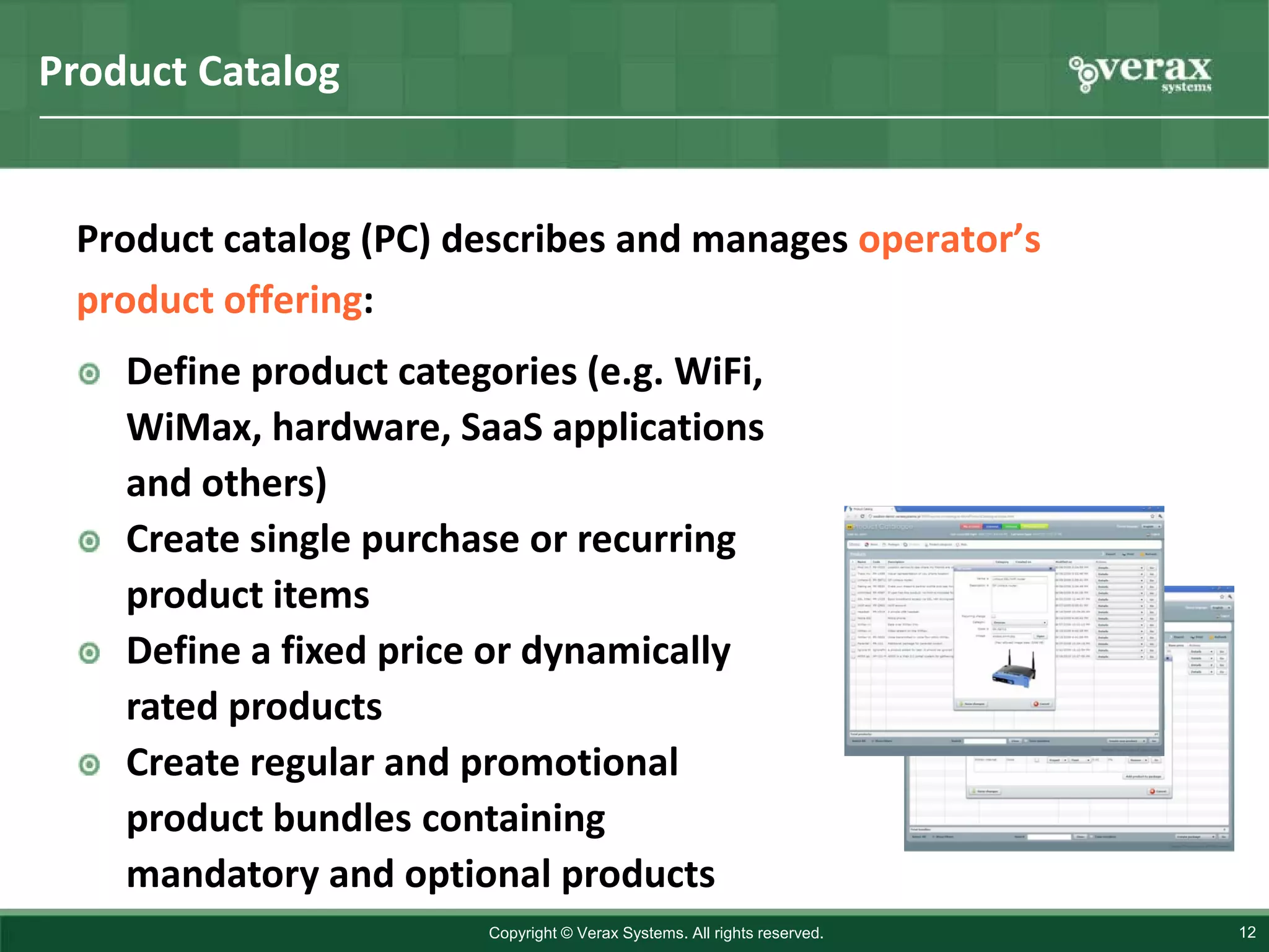 Product Catalog


 Product catalog (PC) describes and manages operator’s
 product offering:
    Define product categories (e.g. WiFi,
    WiMax, hardware, SaaS applications
    and others)
    Create single purchase or recurring
    product items
    Define a fixed price or dynamically
    rated products
    Create regular and promotional
    product bundles containing
    mandatory and optional products
                         Copyright © Verax Systems. All rights reserved.   12
 