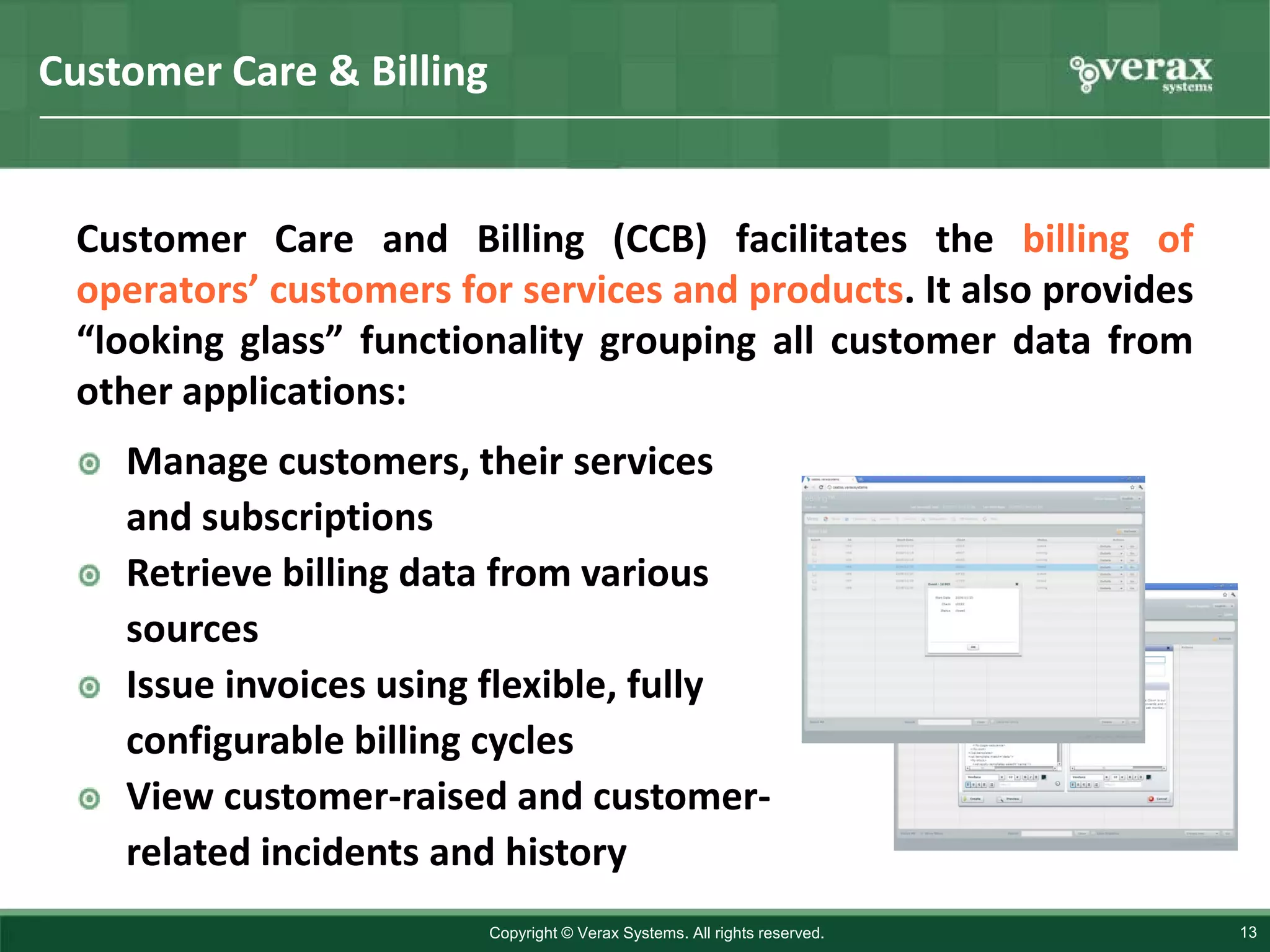Customer Care & Billing


 Customer Care and Billing (CCB) facilitates the billing of
 operators’ customers for services and products. It also provides
 “looking glass” functionality grouping all customer data from
 other applications:
    Manage customers, their services
    and subscriptions
    Retrieve billing data from various
    sources
    Issue invoices using flexible, fully
    configurable billing cycles
    View customer-raised and customer-
    related incidents and history
                          Copyright © Verax Systems. All rights reserved.   13
 