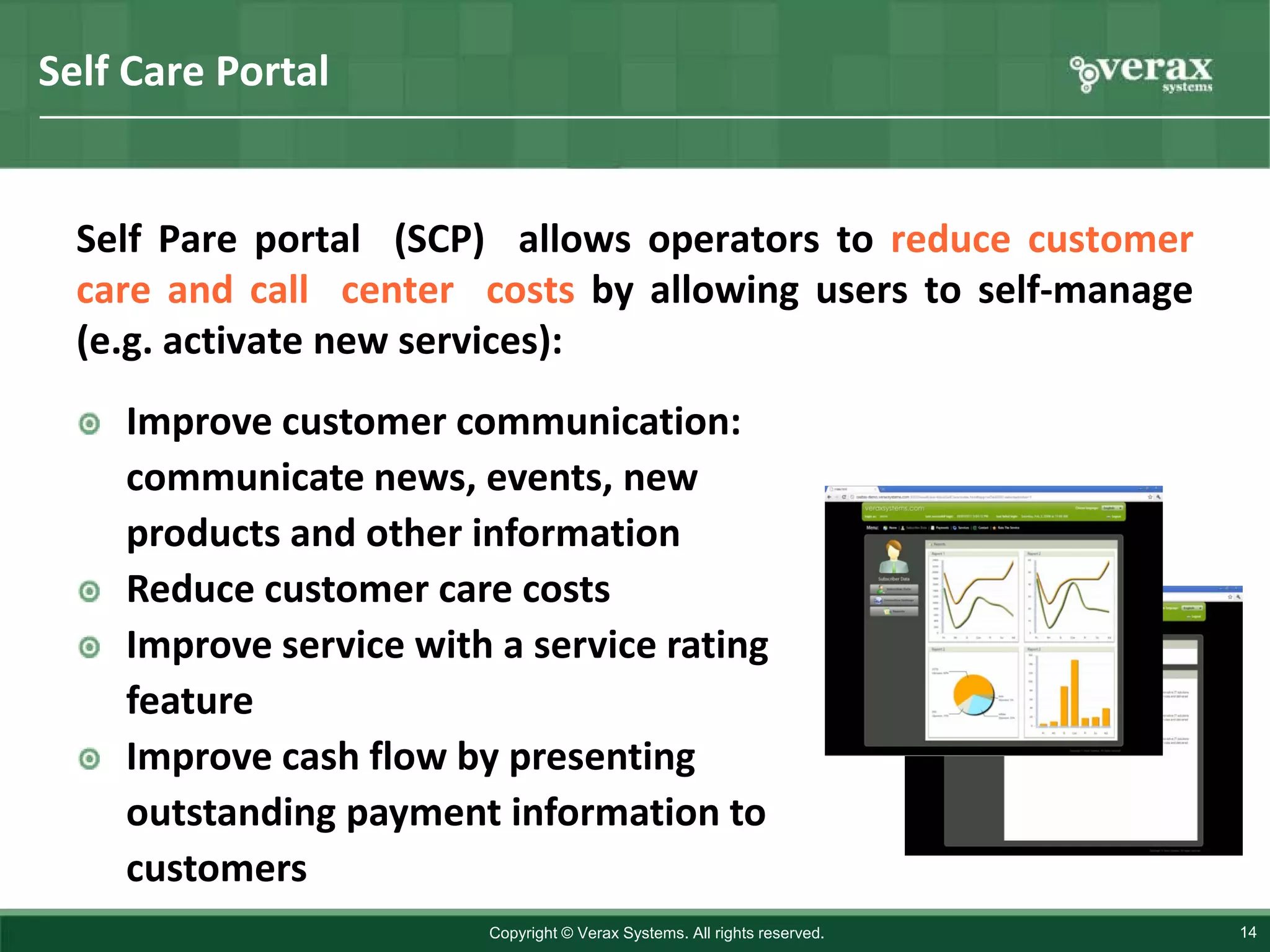 Self Care Portal


  Self Pare portal (SCP) allows operators to reduce customer
  care and call center costs by allowing users to self-manage
  (e.g. activate new services):
    Improve customer communication:
    communicate news, events, new
    products and other information
    Reduce customer care costs
    Improve service with a service rating
    feature
    Improve cash flow by presenting
    outstanding payment information to
    customers
                        Copyright © Verax Systems. All rights reserved.   14
 