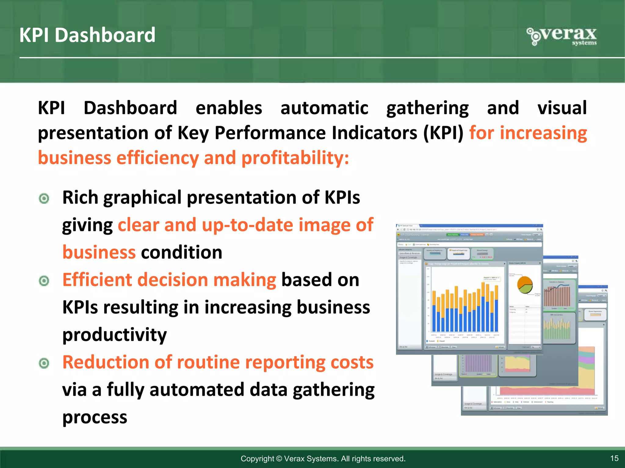 KPI Dashboard


 KPI Dashboard enables automatic gathering and visual
 presentation of Key Performance Indicators (KPI) for increasing
 business efficiency and profitability:
    Rich graphical presentation of KPIs
    giving clear and up-to-date image of
    business condition
    Efficient decision making based on
    KPIs resulting in increasing business
    productivity
    Reduction of routine reporting costs
    via a fully automated data gathering
    process
                         Copyright © Verax Systems. All rights reserved.   15
 