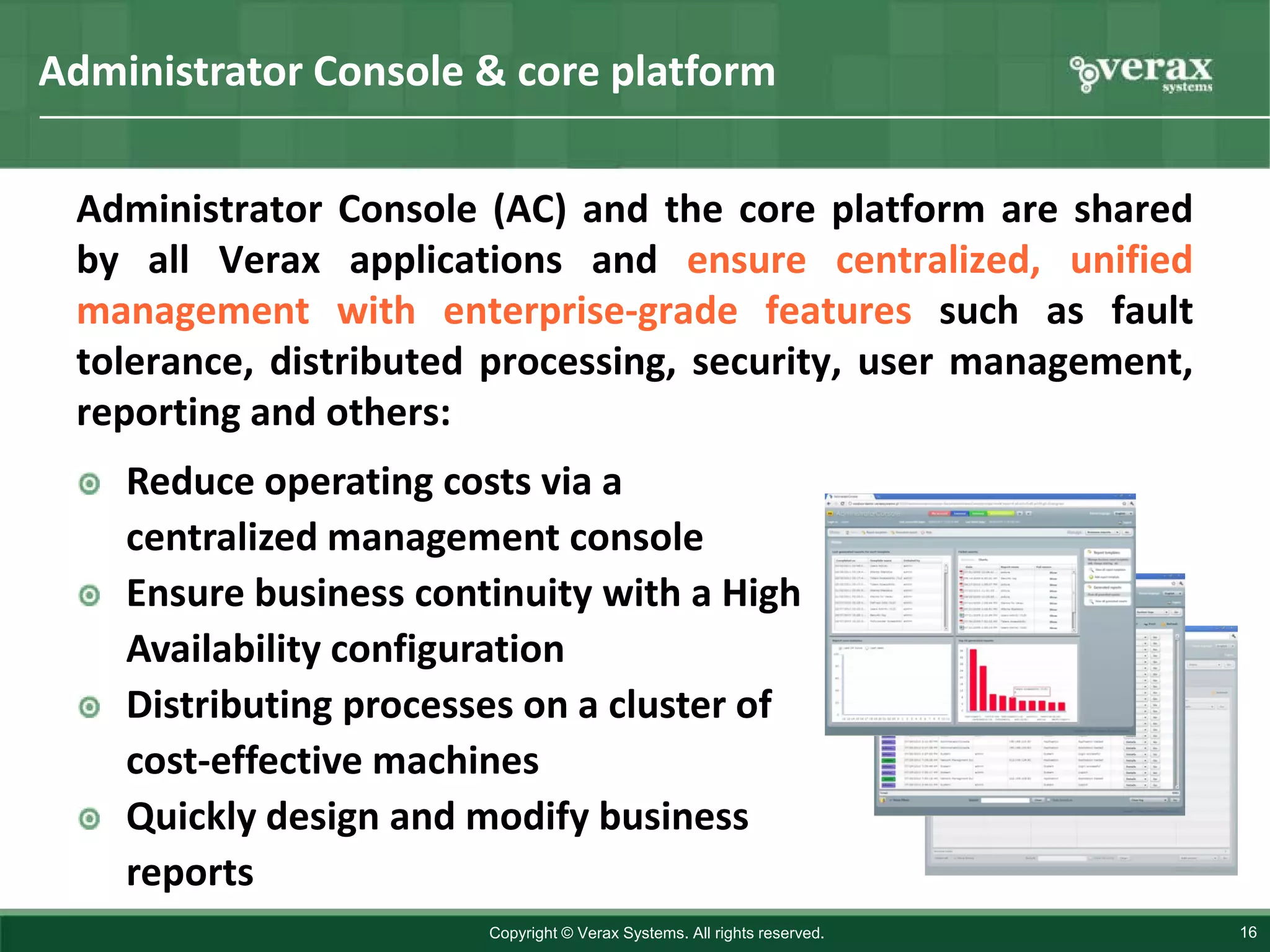 Administrator Console & core platform

 Administrator Console (AC) and the core platform are shared
 by all Verax applications and ensure centralized, unified
 management with enterprise-grade features such as fault
 tolerance, distributed processing, security, user management,
 reporting and others:
    Reduce operating costs via a
    centralized management console
    Ensure business continuity with a High
    Availability configuration
    Distributing processes on a cluster of
    cost-effective machines
    Quickly design and modify business
    reports
                        Copyright © Verax Systems. All rights reserved.   16
 