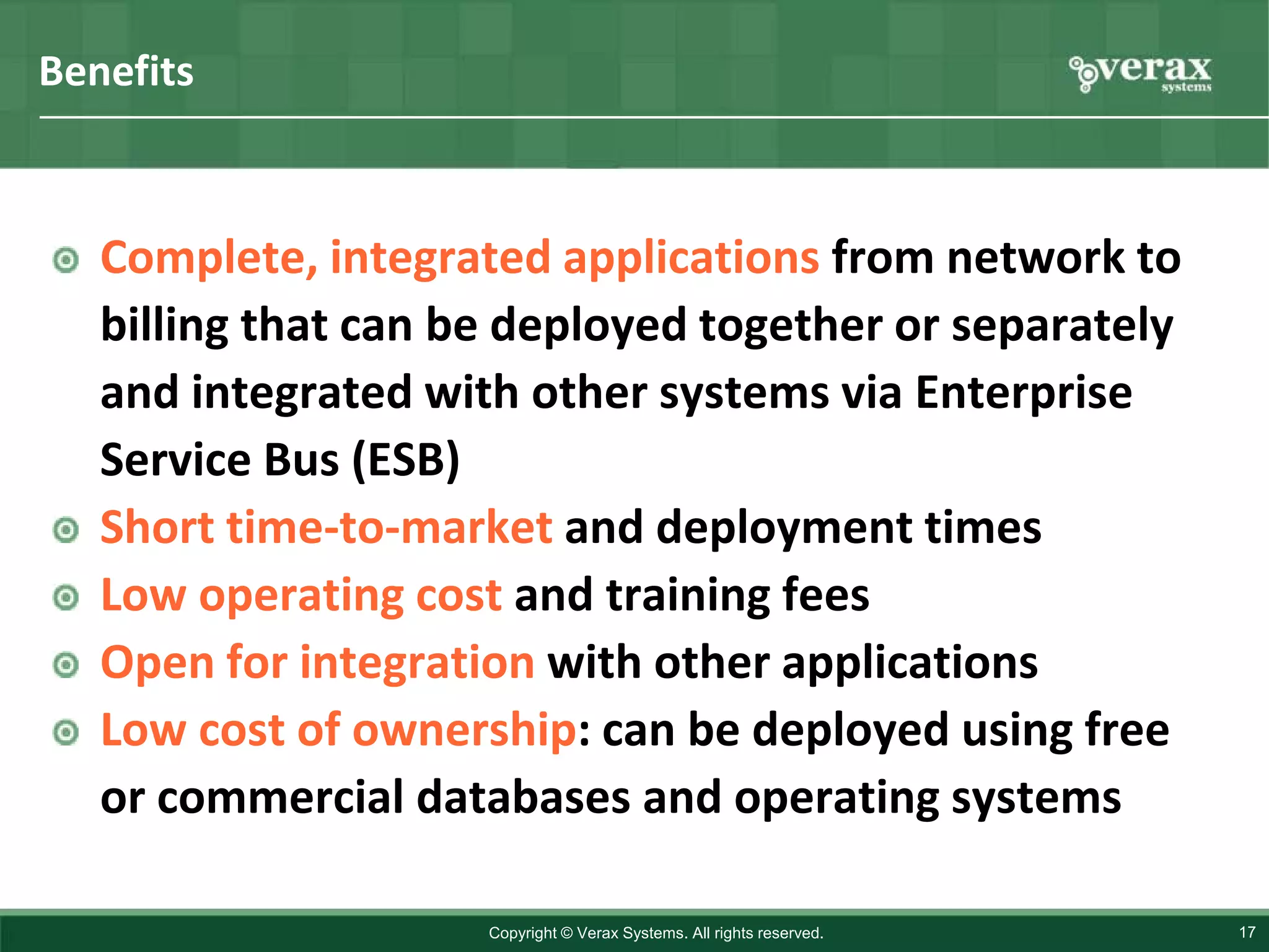 Benefits



   Complete, integrated applications from network to
   billing that can be deployed together or separately
   and integrated with other systems via Enterprise
   Service Bus (ESB)
   Short time-to-market and deployment times
   Low operating cost and training fees
   Open for integration with other applications
   Low cost of ownership: can be deployed using free
   or commercial databases and operating systems

                     Copyright © Verax Systems. All rights reserved.   17
 