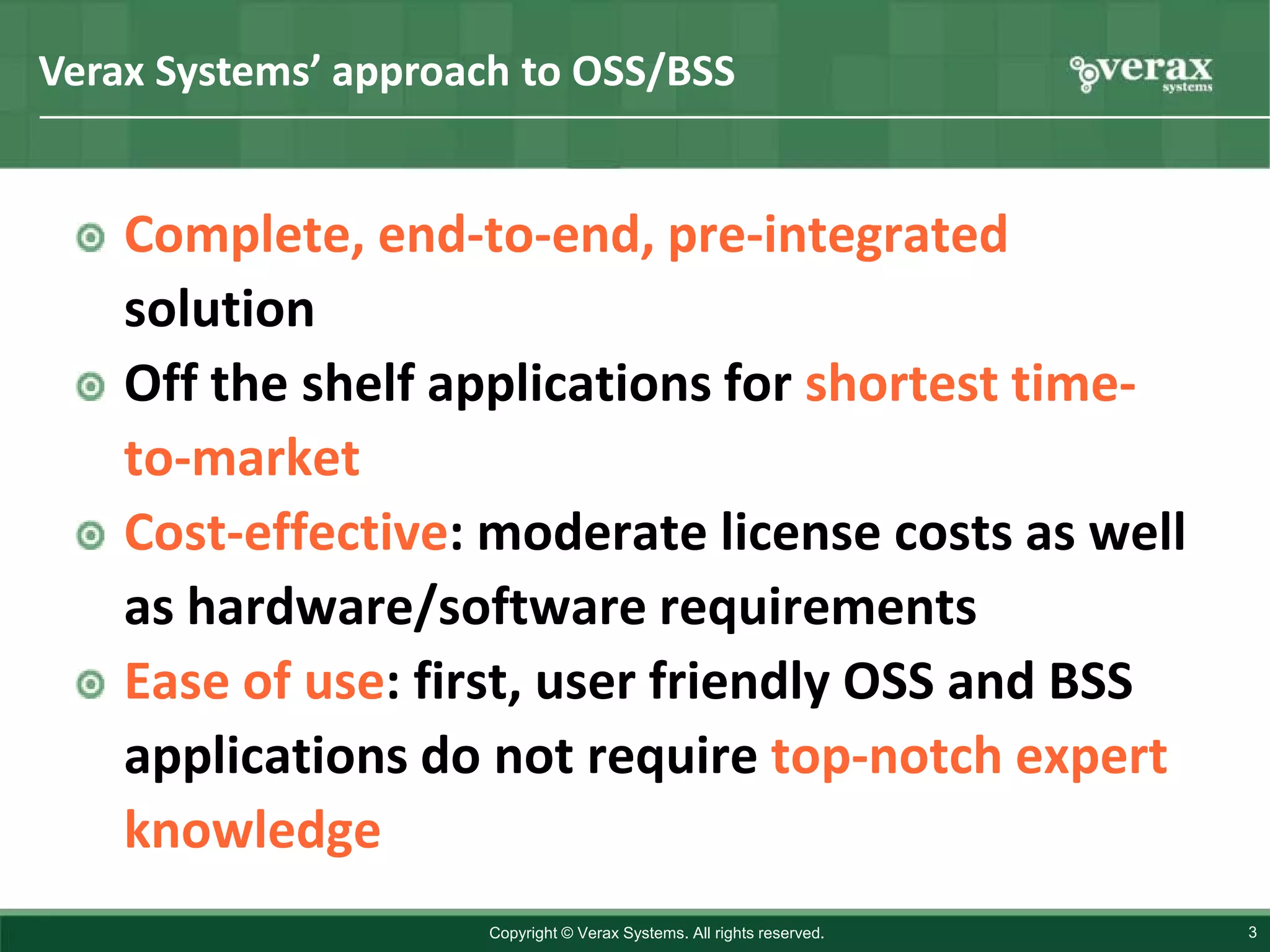 Verax Systems’ approach to OSS/BSS


    Complete, end-to-end, pre-integrated
    solution
    Off the shelf applications for shortest time-
    to-market
    Cost-effective: moderate license costs as well
    as hardware/software requirements
    Ease of use: first, user friendly OSS and BSS
    applications do not require top-notch expert
    knowledge
                     Copyright © Verax Systems. All rights reserved.   3
 