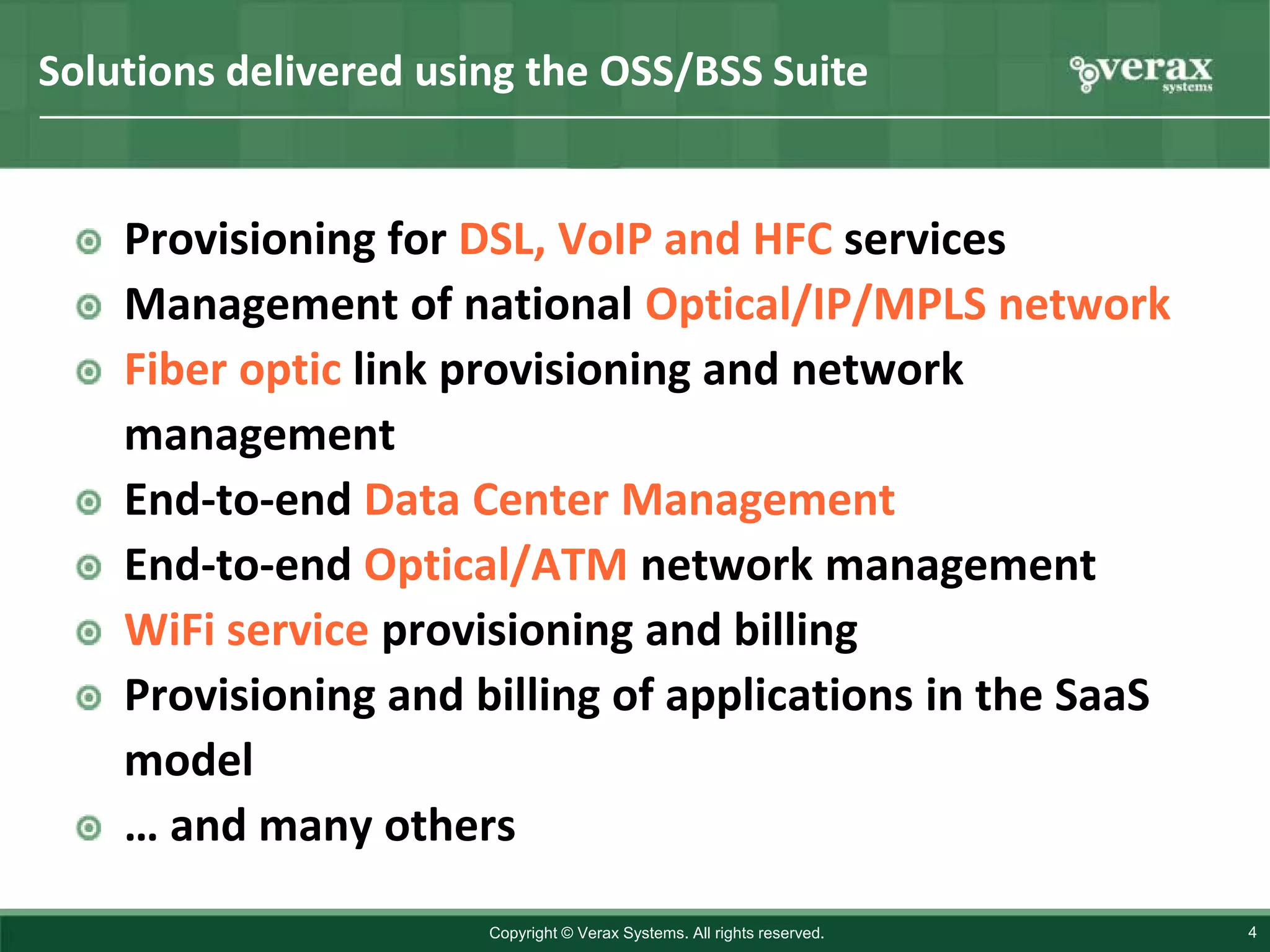 Solutions delivered using the OSS/BSS Suite


    Provisioning for DSL, VoIP and HFC services
    Management of national Optical/IP/MPLS network
    Fiber optic link provisioning and network
    management
    End-to-end Data Center Management
    End-to-end Optical/ATM network management
    WiFi service provisioning and billing
    Provisioning and billing of applications in the SaaS
    model
    … and many others
                       Copyright © Verax Systems. All rights reserved.   4
 