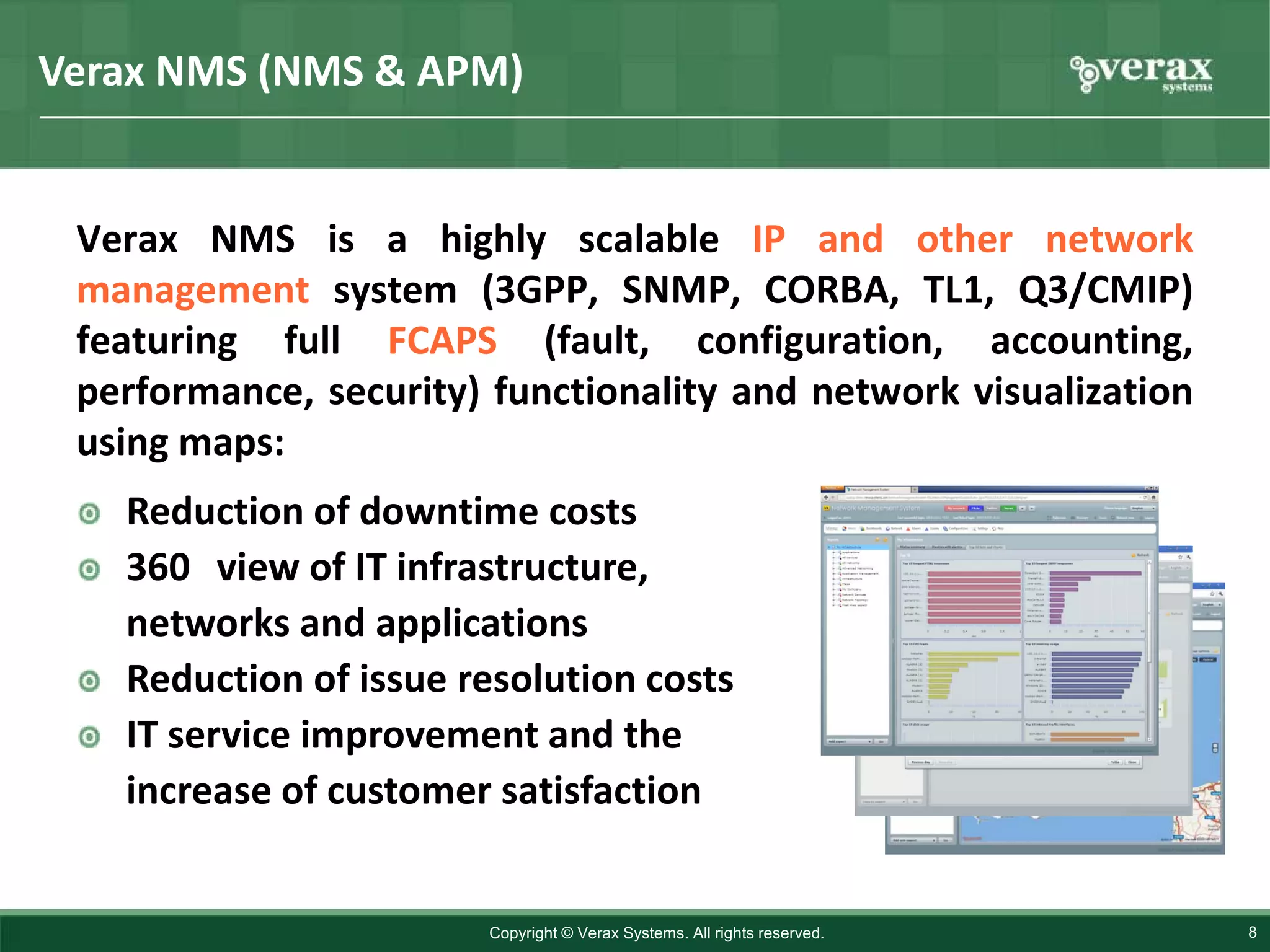 Verax NMS (NMS & APM)


 Verax NMS is a highly scalable IP and other network
 management system (3GPP, SNMP, CORBA, TL1, Q3/CMIP)
 featuring full FCAPS (fault, configuration, accounting,
 performance, security) functionality and network visualization
 using maps:
   Reduction of downtime costs
   360 view of IT infrastructure,
   networks and applications
   Reduction of issue resolution costs
   IT service improvement and the
   increase of customer satisfaction


                       Copyright © Verax Systems. All rights reserved.   8
 